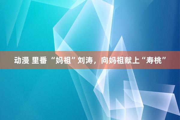 动漫 里番 “妈祖”刘涛，向妈祖献上“寿桃”