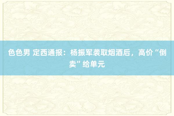 色色男 定西通报：杨振军袭取烟酒后，高价“倒卖”给单元