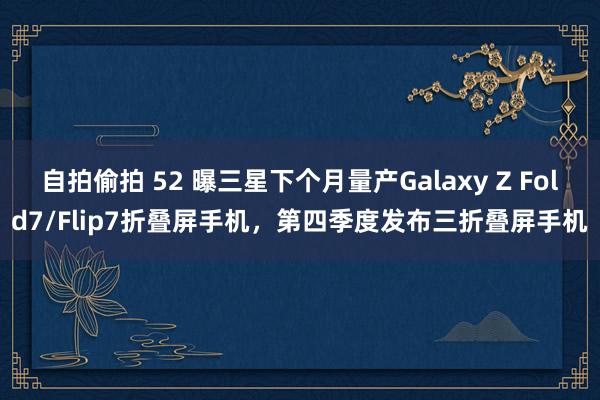 自拍偷拍 52 曝三星下个月量产Galaxy Z Fold7/Flip7折叠屏手机，第四季度发布三折叠屏手机