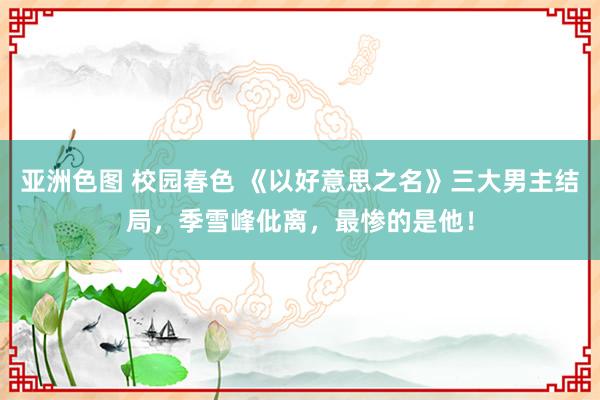 亚洲色图 校园春色 《以好意思之名》三大男主结局，季雪峰仳离，最惨的是他！