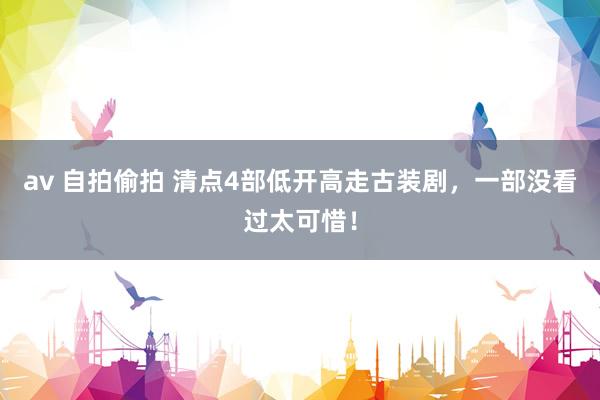 av 自拍偷拍 清点4部低开高走古装剧，一部没看过太可惜！