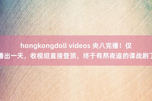 hongkongdoll videos 央八完播！仅播出一天，收视坦直接登顶，终于有熬夜追的谍战剧了