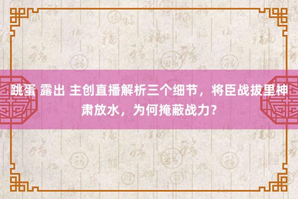 跳蛋 露出 主创直播解析三个细节，将臣战拔里神肃放水，为何掩蔽战力？