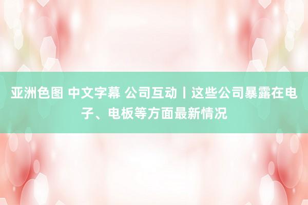 亚洲色图 中文字幕 公司互动丨这些公司暴露在电子、电板等方面最新情况