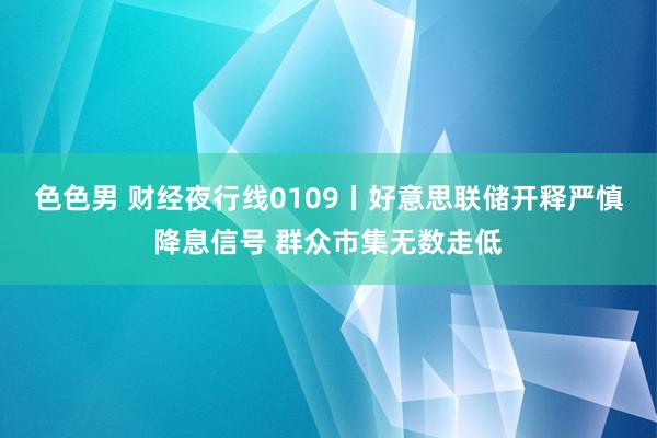 色色男 财经夜行线0109丨好意思联储开释严慎降息信号 群众市集无数走低