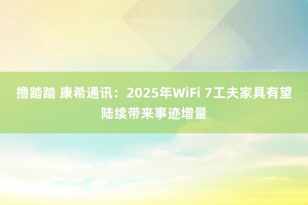 撸踏踏 康希通讯：2025年WiFi 7工夫家具有望陆续带来事迹增量
