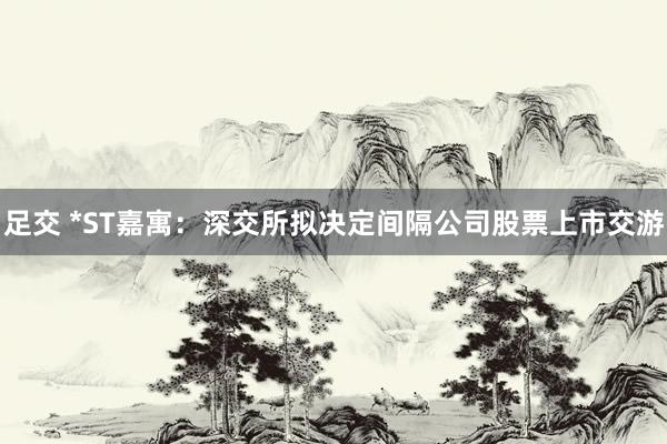 足交 *ST嘉寓：深交所拟决定间隔公司股票上市交游