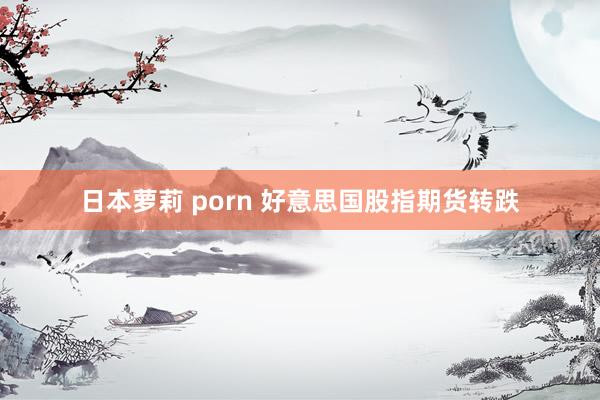 日本萝莉 porn 好意思国股指期货转跌