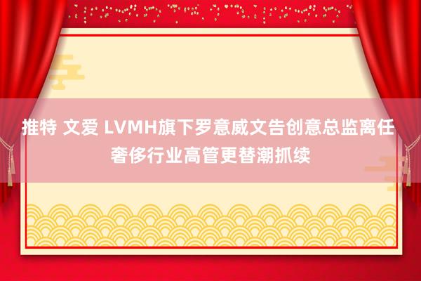 推特 文爱 LVMH旗下罗意威文告创意总监离任 奢侈行业高管更替潮抓续