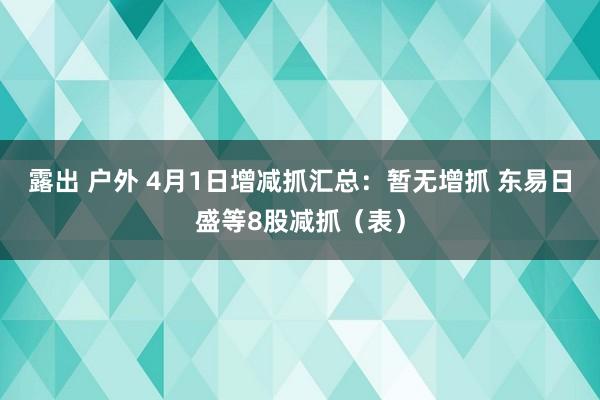 露出 户外 4月1日增减抓汇总：暂无增抓 东易日盛等8股减抓（表）