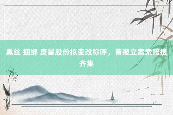 黑丝 捆绑 庚星股份拟变改称呼，曾被立案索赔搜齐集