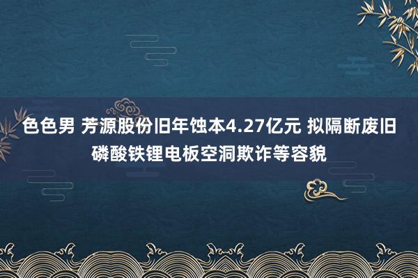 色色男 芳源股份旧年蚀本4.27亿元 拟隔断废旧磷酸铁锂电板空洞欺诈等容貌