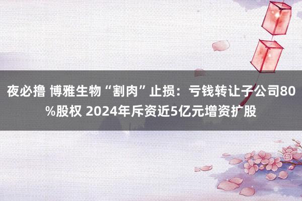 夜必撸 博雅生物“割肉”止损：亏钱转让子公司80%股权 2024年斥资近5亿元增资扩股