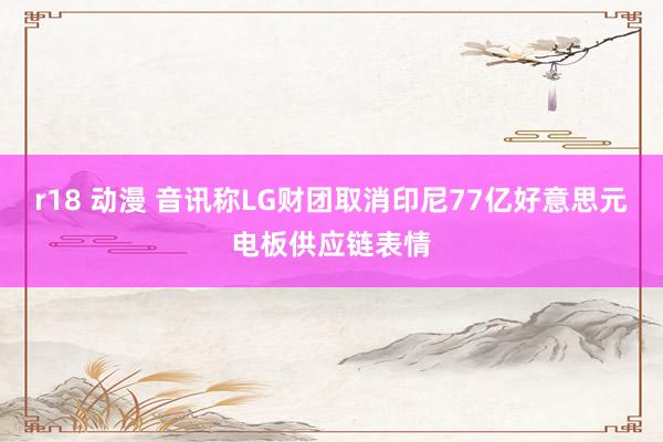 r18 动漫 音讯称LG财团取消印尼77亿好意思元电板供应链表情