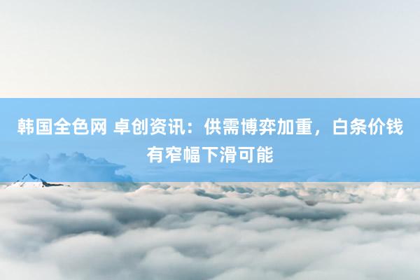 韩国全色网 卓创资讯：供需博弈加重，白条价钱有窄幅下滑可能