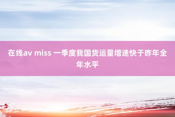在线av miss 一季度我国货运量增速快于昨年全年水平