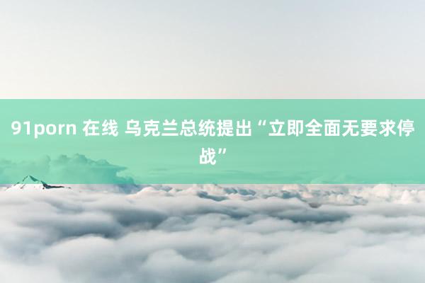 91porn 在线 乌克兰总统提出“立即全面无要求停战”