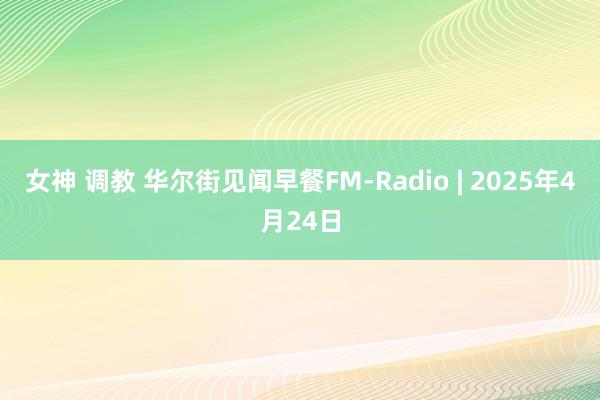女神 调教 华尔街见闻早餐FM-Radio | 2025年4月24日