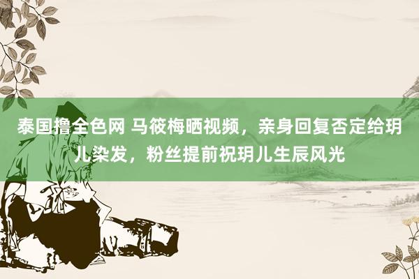 泰国撸全色网 马筱梅晒视频，亲身回复否定给玥儿染发，粉丝提前祝玥儿生辰风光