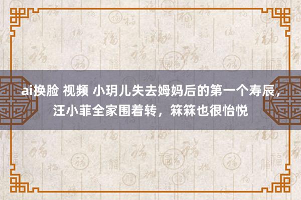 ai换脸 视频 小玥儿失去姆妈后的第一个寿辰，汪小菲全家围着转，箖箖也很怡悦