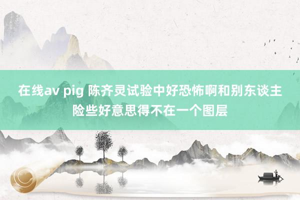 在线av pig 陈齐灵试验中好恐怖啊和别东谈主险些好意思得不在一个图层