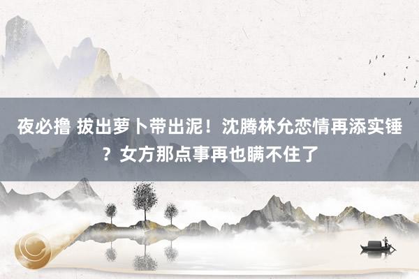 夜必撸 拔出萝卜带出泥！沈腾林允恋情再添实锤？女方那点事再也瞒不住了