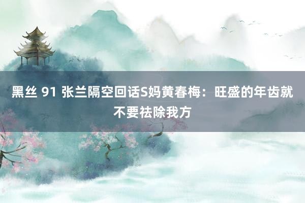 黑丝 91 张兰隔空回话S妈黄春梅：旺盛的年齿就不要祛除我方