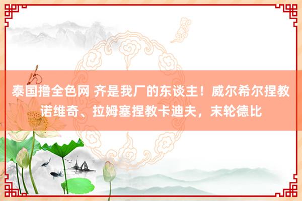 泰国撸全色网 齐是我厂的东谈主！威尔希尔捏教诺维奇、拉姆塞捏教卡迪夫，末轮德比