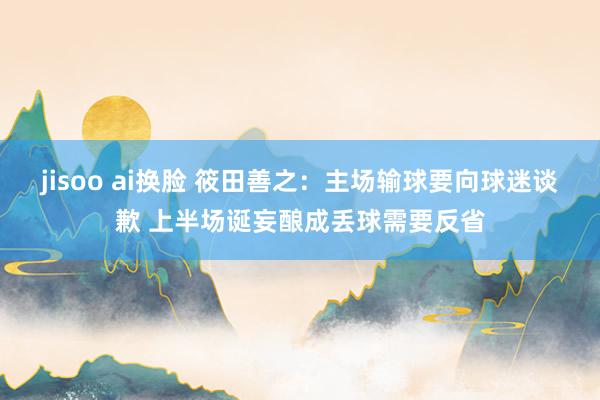 jisoo ai换脸 筱田善之：主场输球要向球迷谈歉 上半场诞妄酿成丢球需要反省