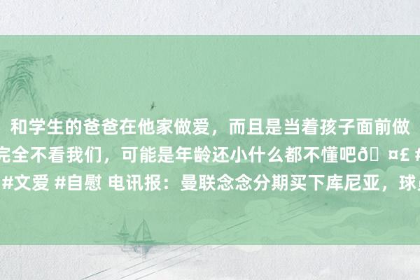 和学生的爸爸在他家做爱，而且是当着孩子面前做爱，太刺激了，孩子完全不看我们，可能是年龄还小什么都不懂吧🤣 #同城 #文爱 #自慰 电讯报：曼联念念分期买下库尼亚，球员新条约周薪瞻望将超20万镑