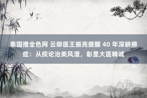 泰国撸全色网 云御医王振亮提醒 40 年深耕痹症：从痰论治类风湿，彰显大医精诚