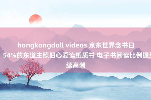 hongkongdoll videos 京东世界念书日调研：54%的东道主照旧心爱读纸质书 电子书阅读比例握续高潮