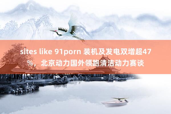 sites like 91porn 装机及发电双增超47%，北京动力国外领跑清洁动力赛谈