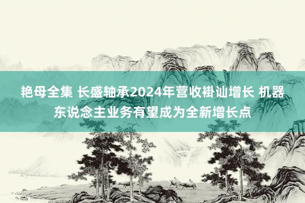 艳母全集 长盛轴承2024年营收褂讪增长 机器东说念主业务有望成为全新增长点