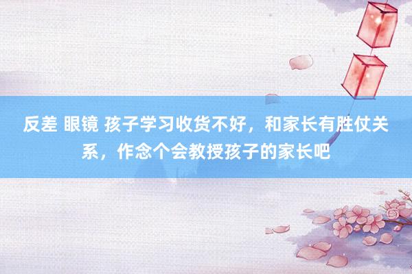 反差 眼镜 孩子学习收货不好，和家长有胜仗关系，作念个会教授孩子的家长吧