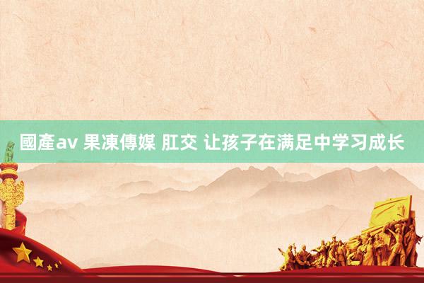 國產av 果凍傳媒 肛交 让孩子在满足中学习成长