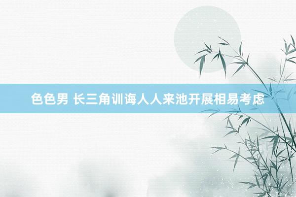 色色男 长三角训诲人人来池开展相易考虑