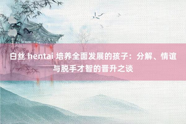 白丝 hentai 培养全面发展的孩子：分解、情谊与脱手才智的晋升之谈