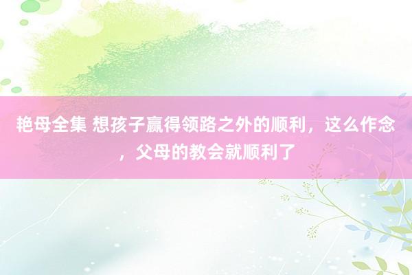艳母全集 想孩子赢得领路之外的顺利，这么作念，父母的教会就顺利了