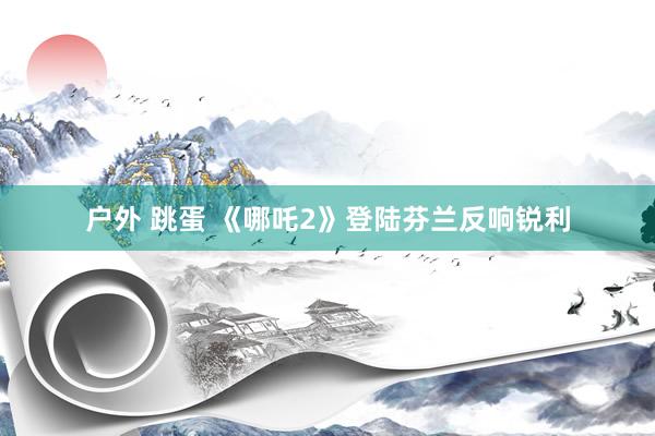 户外 跳蛋 《哪吒2》登陆芬兰反响锐利