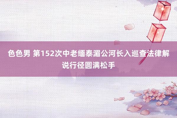 色色男 第152次中老缅泰湄公河长入巡查法律解说行径圆满松手