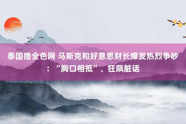泰国撸全色网 马斯克和好意思财长爆发热烈争吵：“胸口相抵”、狂飙脏话
