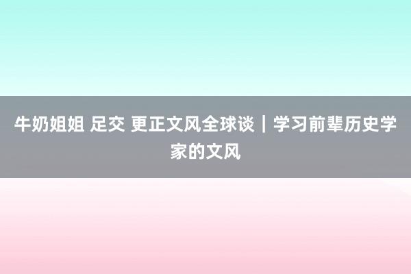 牛奶姐姐 足交 更正文风全球谈｜学习前辈历史学家的文风