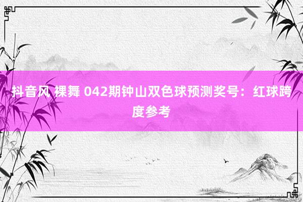 抖音风 裸舞 042期钟山双色球预测奖号：红球跨度参考